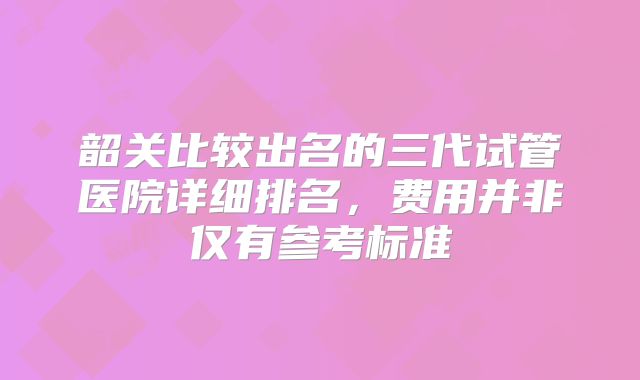 韶关比较出名的三代试管医院详细排名,费用并非仅有参考标准