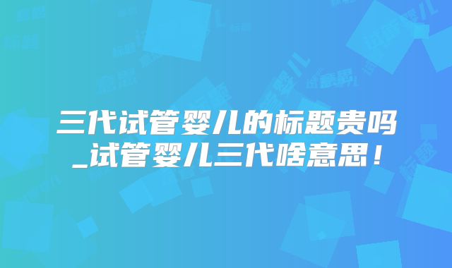 三代试管婴儿的标题贵吗_试管婴儿三代啥意思！