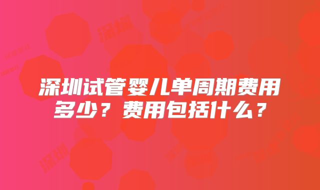 深圳试管婴儿单周期费用多少？费用包括什么？