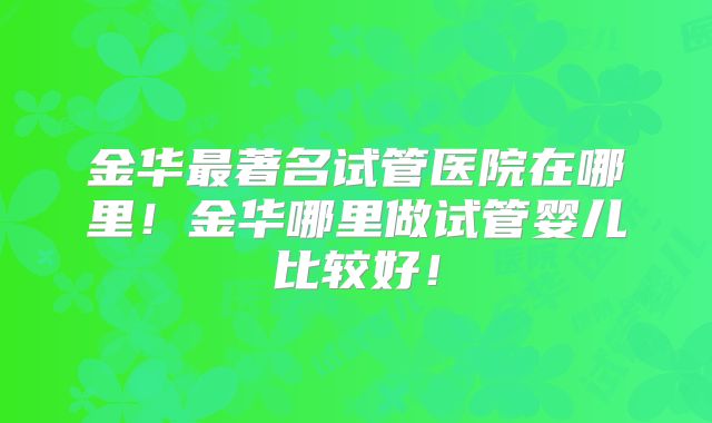 金华最著名试管医院在哪里!金华哪里做试管婴儿比较好!