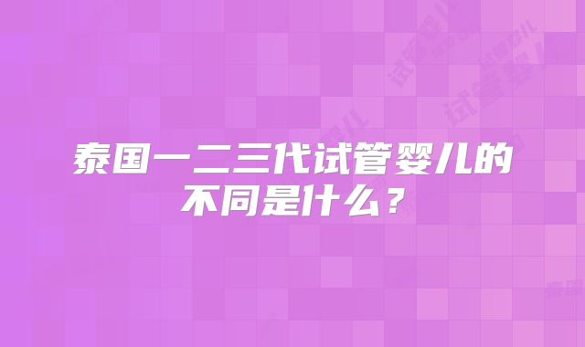 泰国一二三代试管婴儿的不同是什么?
