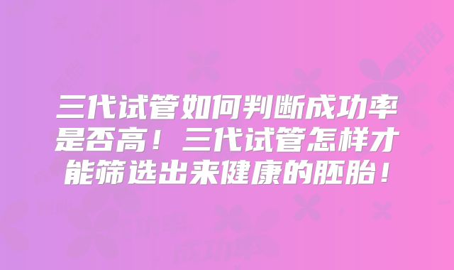 三代试管如何判断成功率是否高！三代试管怎样才能筛选出来健康的胚胎！