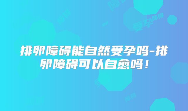 排卵障碍能自然受孕吗-排卵障碍可以自愈吗!