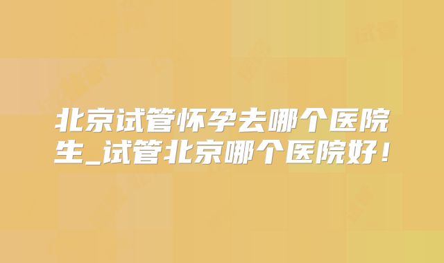 北京试管怀孕去哪个医院生_试管北京哪个医院好!