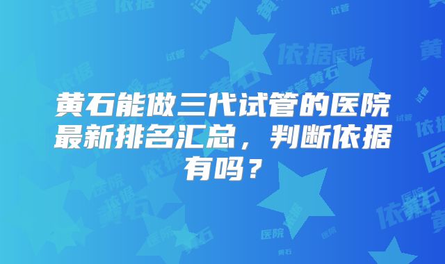 黄石能做三代试管的医院最新排名汇总,判断依据有吗?