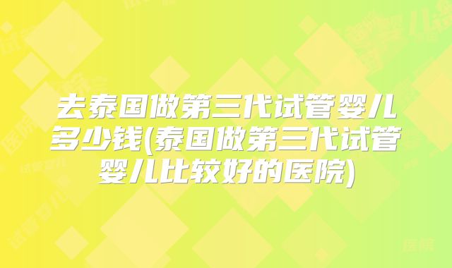 去泰国做第三代试管婴儿多少钱(泰国做第三代试管婴儿比较好的医院)