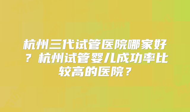 杭州三代试管医院哪家好?杭州试管婴儿成功率比较高的医院?
