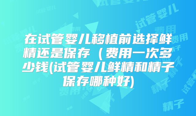 在试管婴儿移植前选择鲜精还是保存（费用一次多少钱(试管婴儿鲜精和精子保存哪种好)