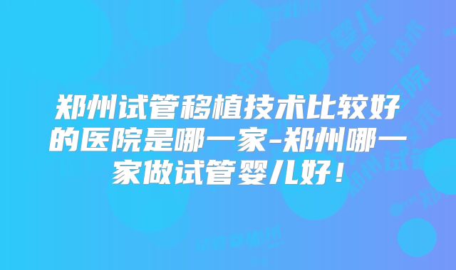 郑州试管移植技术比较好的医院是哪一家-郑州哪一家做试管婴儿好!