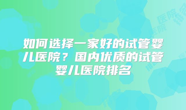 如何选择一家好的试管婴儿医院？国内优质的试管婴儿医院排名