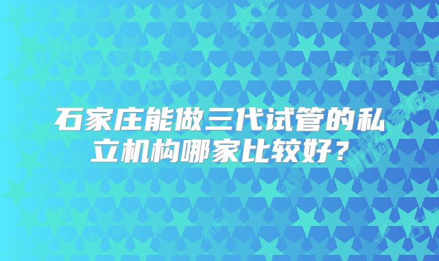 石家庄能做三代试管的私立机构哪家比较好？