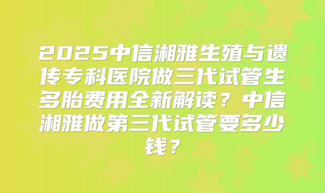 2025中信湘雅生殖与遗传专科医院做三代试管生多胎费用全新解读?中信湘雅做第三代试管要多少钱?