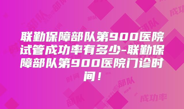 联勤保障部队第900医院试管成功率有多少-联勤保障部队第900医院门诊时间！