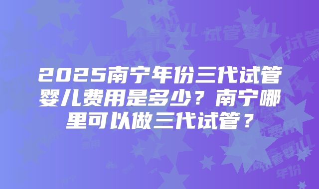 2025南宁年份三代试管婴儿费用是多少？南宁哪里可以做三代试管？