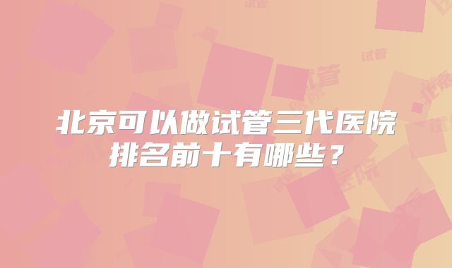 北京可以做试管三代医院排名前十有哪些？