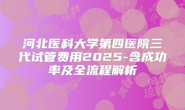 河北医科大学第四医院三代试管费用2025-含成功率及全流程解析