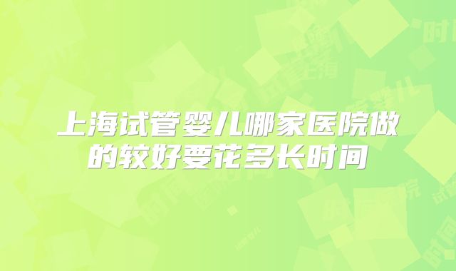 上海试管婴儿哪家医院做的较好要花多长时间
