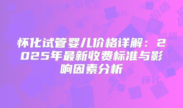 怀化试管婴儿价格详解：2025年最新收费标准与影响因素分析