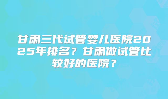 甘肃三代试管婴儿医院2025年排名？甘肃做试管比较好的医院？