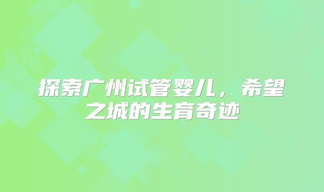 探索广州试管婴儿,希望之城的生育奇迹