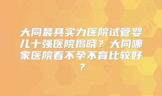 大同最具实力医院试管婴儿十强医院揭晓?大同哪家医院看不孕不育比较好?