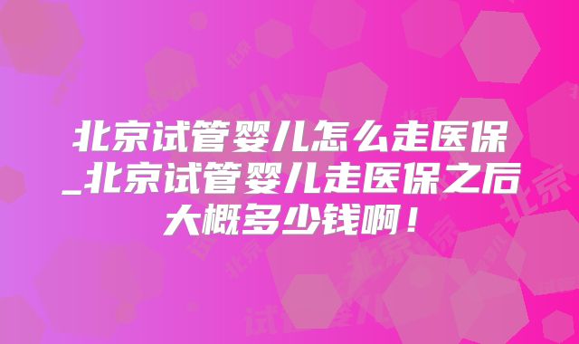 北京试管婴儿怎么走医保_北京试管婴儿走医保之后大概多少钱啊!