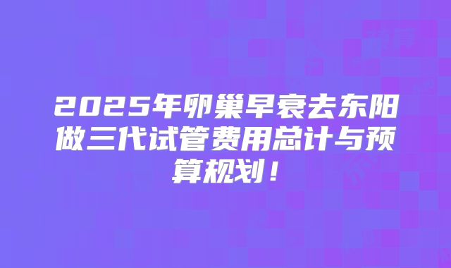 2025年卵巢早衰去东阳做三代试管费用总计与预算规划！