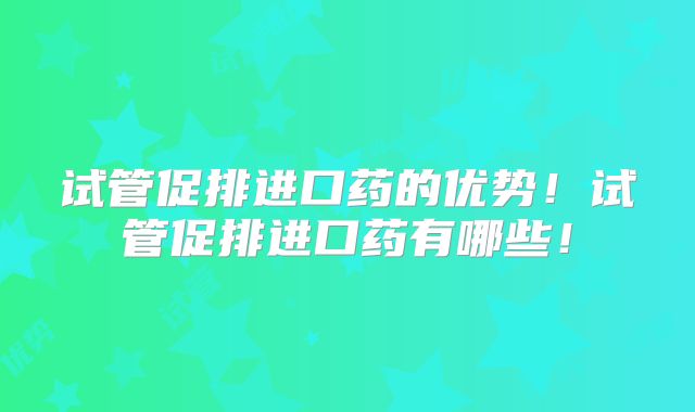 试管促排进口药的优势!试管促排进口药有哪些!