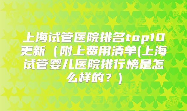 上海试管医院排名top10更新（附上费用清单(上海试管婴儿医院排行榜是怎么样的？)