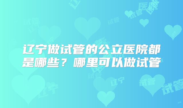 辽宁做试管的公立医院都是哪些?哪里可以做试管
