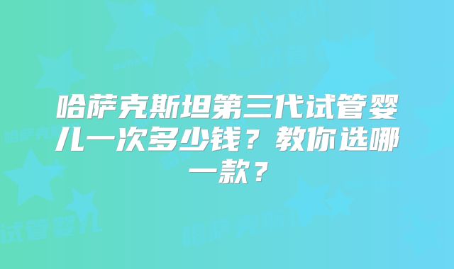 哈萨克斯坦第三代试管婴儿一次多少钱？教你选哪一款？