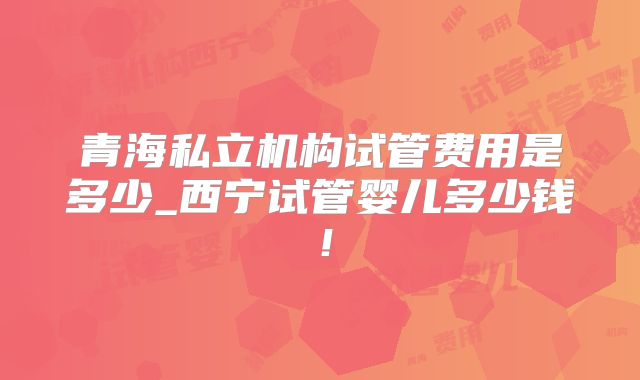 青海私立机构试管费用是多少_西宁试管婴儿多少钱!