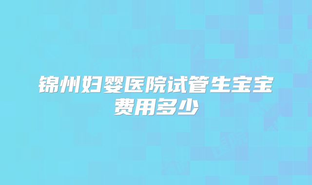 锦州妇婴医院试管生宝宝费用多少