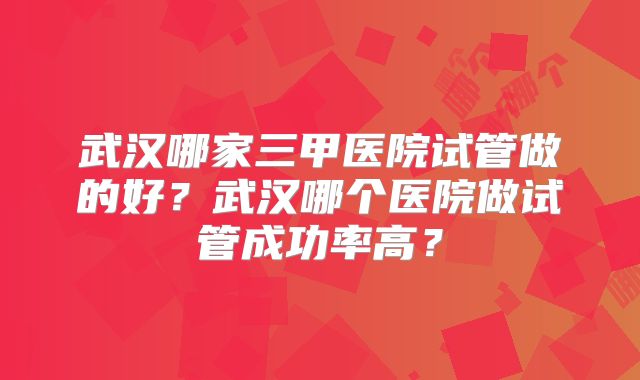 武汉哪家三甲医院试管做的好？武汉哪个医院做试管成功率高？