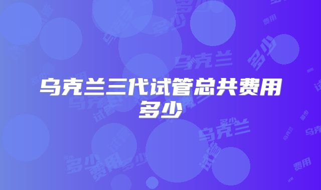 乌克兰三代试管总共费用多少
