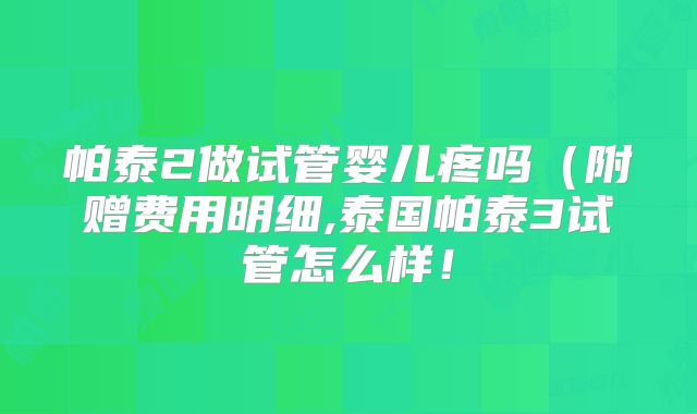 帕泰2做试管婴儿疼吗(附赠费用明细,泰国帕泰3试管怎么样!