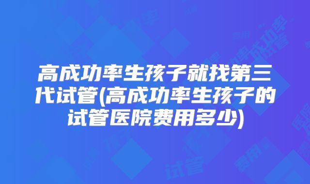 高成功率生孩子就找第三代试管(高成功率生孩子的试管医院费用多少)