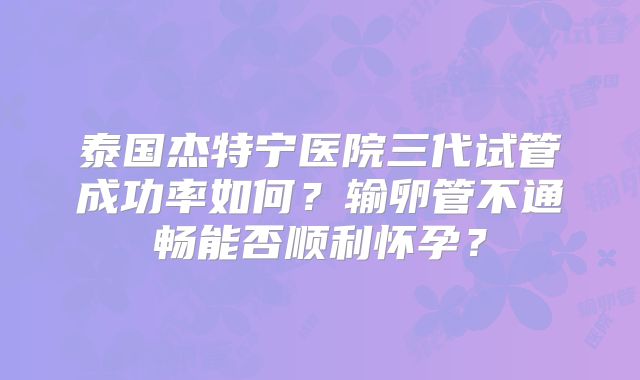 泰国杰特宁医院三代试管成功率如何？输卵管不通畅能否顺利怀孕？