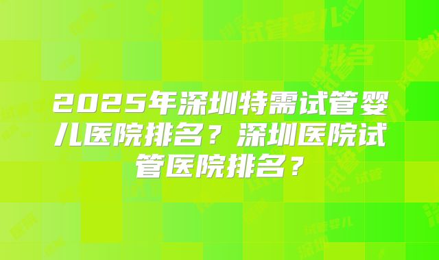 2025年深圳特需试管婴儿医院排名？深圳医院试管医院排名？