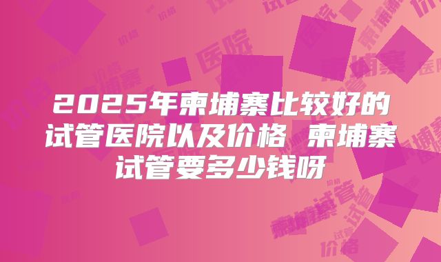 2025年柬埔寨比较好的试管医院以及价格 柬埔寨试管要多少钱呀
