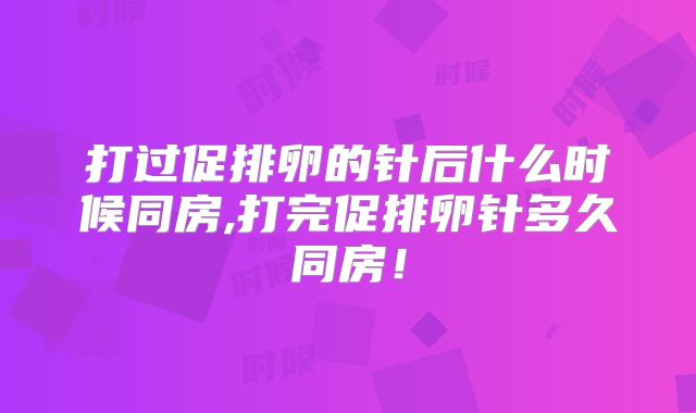 打过促排卵的针后什么时候同房,打完促排卵针多久同房！