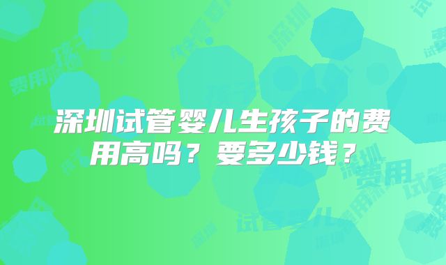 深圳试管婴儿生孩子的费用高吗？要多少钱？