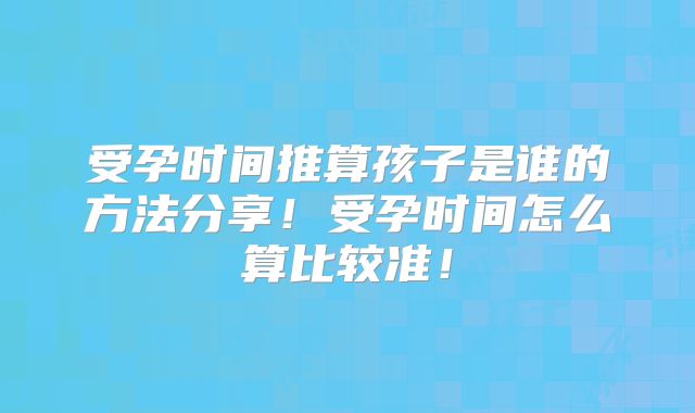 受孕时间推算孩子是谁的方法分享！受孕时间怎么算比较准！