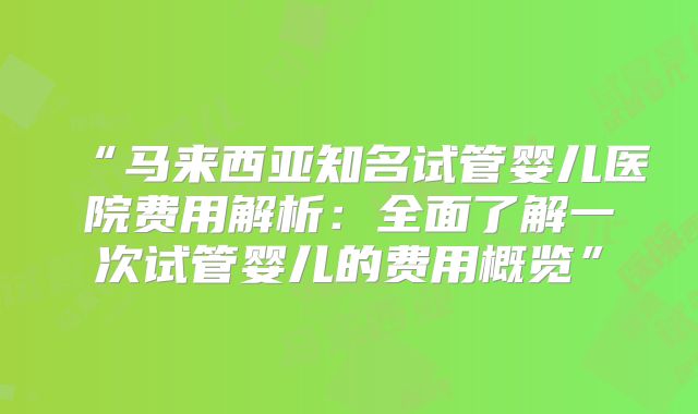 “马来西亚知名试管婴儿医院费用解析:全面了解一次试管婴儿的费用概览”