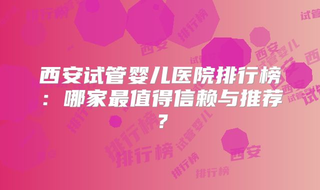 西安试管婴儿医院排行榜：哪家最值得信赖与推荐？