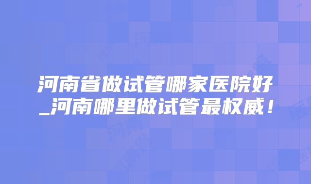 河南省做试管哪家医院好_河南哪里做试管最权威！