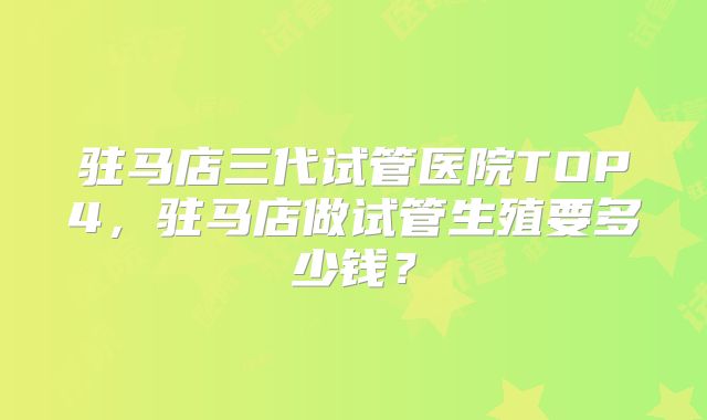 驻马店三代试管医院TOP4，驻马店做试管生殖要多少钱？