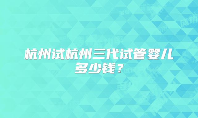 杭州试杭州三代试管婴儿多少钱?
