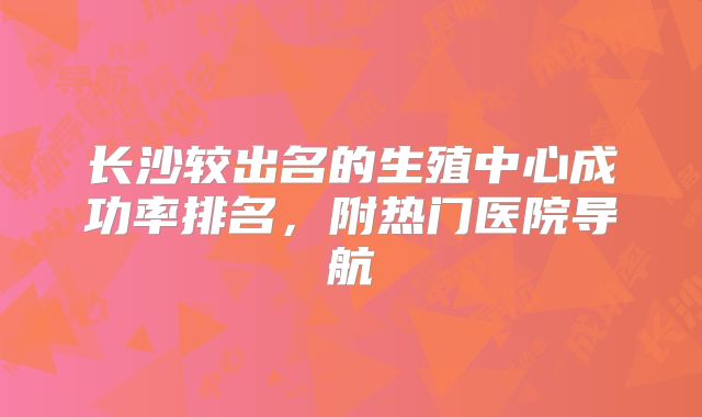 长沙较出名的生殖中心成功率排名，附热门医院导航