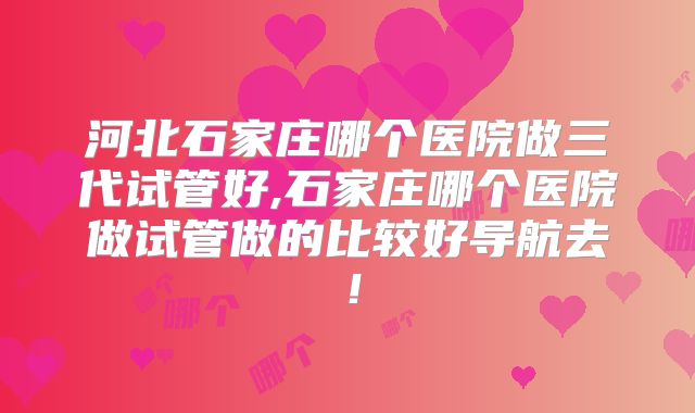 河北石家庄哪个医院做三代试管好,石家庄哪个医院做试管做的比较好导航去！